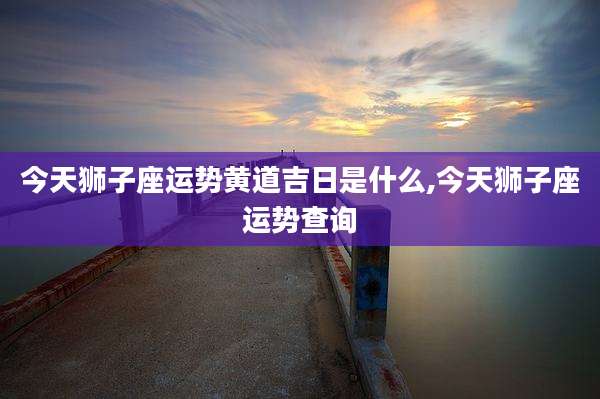 今天狮子座运势黄道吉日是什么,今天狮子座运势查询