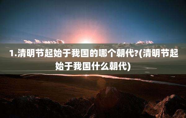 1.清明节起始于我国的哪个朝代?(清明节起始于我国什么朝代)