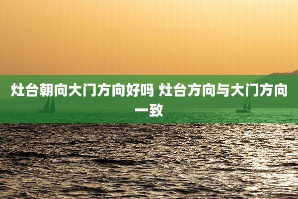 灶台朝向大门方向好吗 灶台方向与大门方向一致