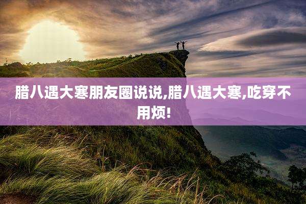 腊八遇大寒朋友圈说说,腊八遇大寒,吃穿不用烦!