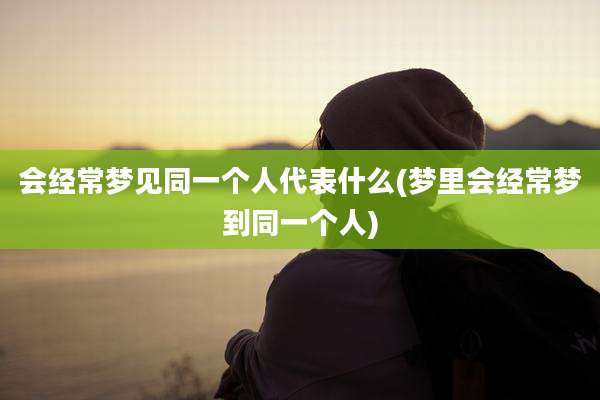 会经常梦见同一个人代表什么(梦里会经常梦到同一个人)