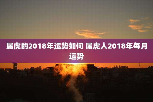属虎的2018年运势如何 属虎人2018年每月运势