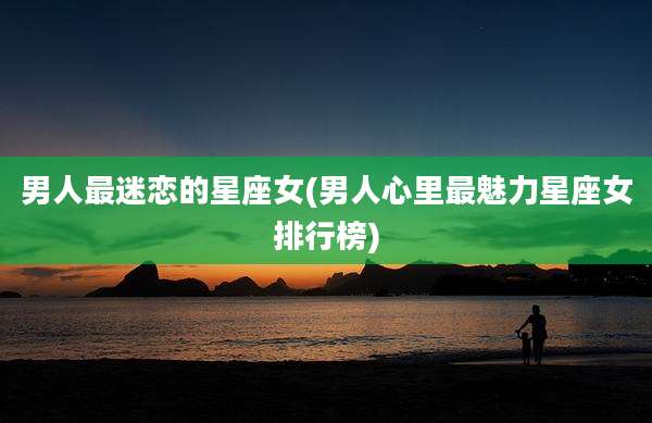男人最迷恋的星座女(男人心里最魅力星座女排行榜)