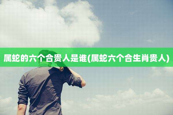 属蛇的六个合贵人是谁(属蛇六个合生肖贵人)