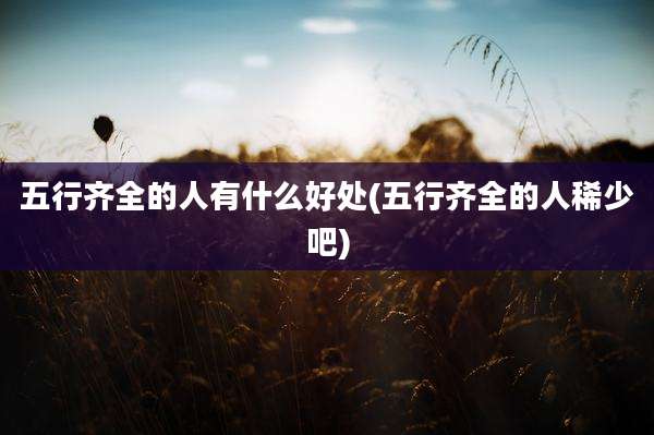 五行齐全的人有什么好处(五行齐全的人稀少吧)