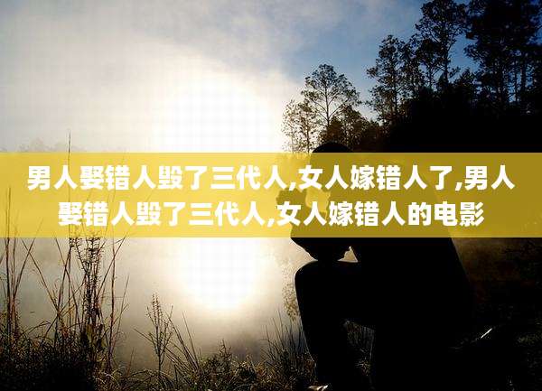 男人娶错人毁了三代人,女人嫁错人了,男人娶错人毁了三代人,女人嫁错人的电影