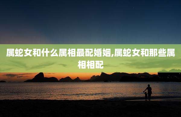属蛇女和什么属相最配婚姻,属蛇女和那些属相相配