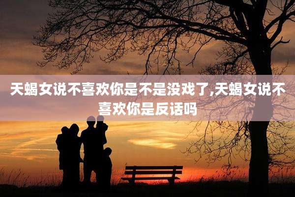 天蝎女说不喜欢你是不是没戏了,天蝎女说不喜欢你是反话吗