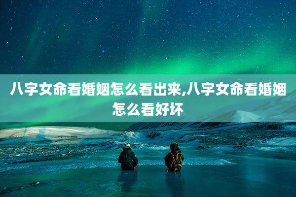 八字女命看婚姻怎么看出来,八字女命看婚姻怎么看好坏