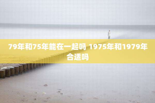 79年和75年能在一起吗 1975年和1979年合适吗