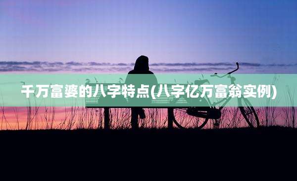 千万富婆的八字特点(八字亿万富翁实例)