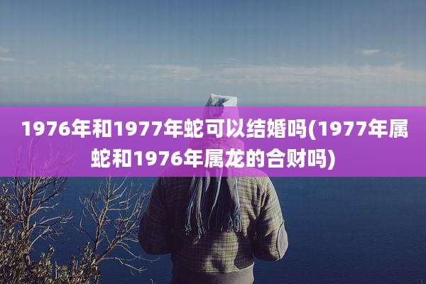 1976年和1977年蛇可以结婚吗(1977年属蛇和1976年属龙的合财吗)