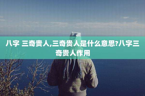 八字 三奇贵人,三奇贵人是什么意思?八字三奇贵人作用