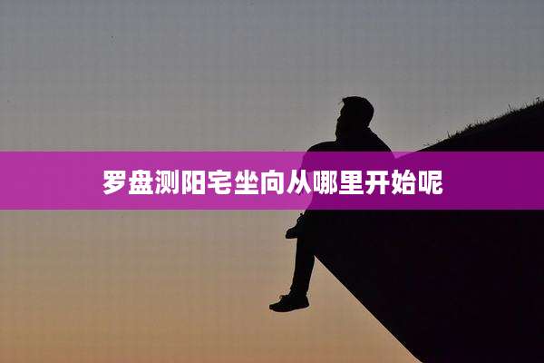罗盘测阳宅坐向从哪里开始呢