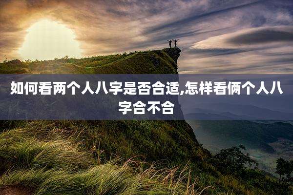 如何看两个人八字是否合适,怎样看俩个人八字合不合