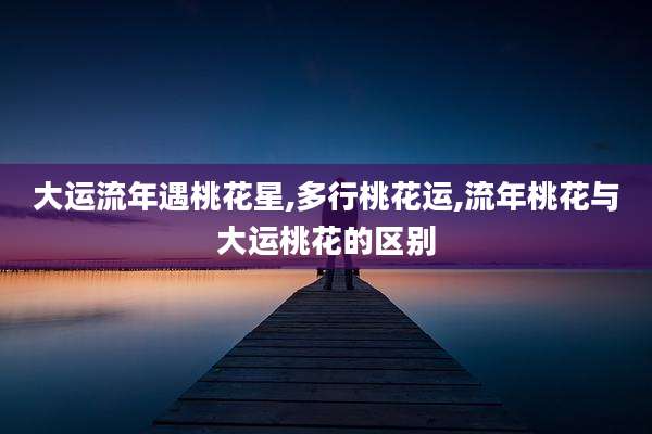 大运流年遇桃花星,多行桃花运,流年桃花与大运桃花的区别