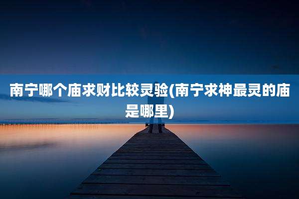 南宁哪个庙求财比较灵验(南宁求神最灵的庙是哪里)