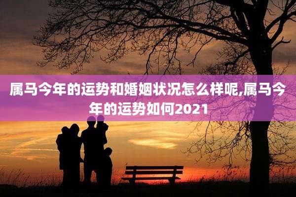属马今年的运势和婚姻状况怎么样呢,属马今年的运势如何2021