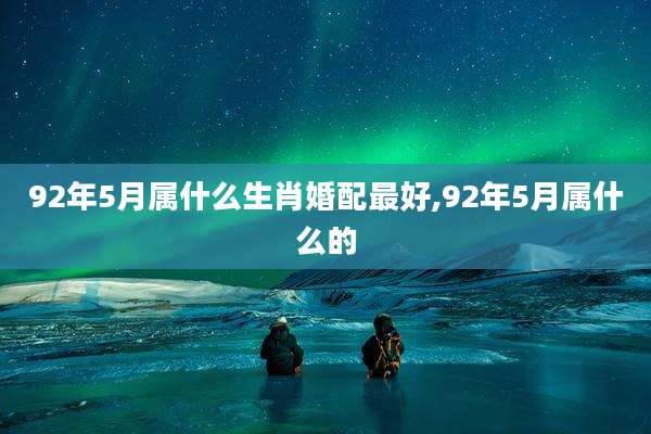 92年5月属什么生肖婚配最好,92年5月属什么的