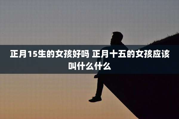 正月15生的女孩好吗 正月十五的女孩应该叫什么什么