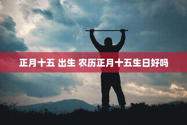 正月十五 出生 农历正月十五生日好吗