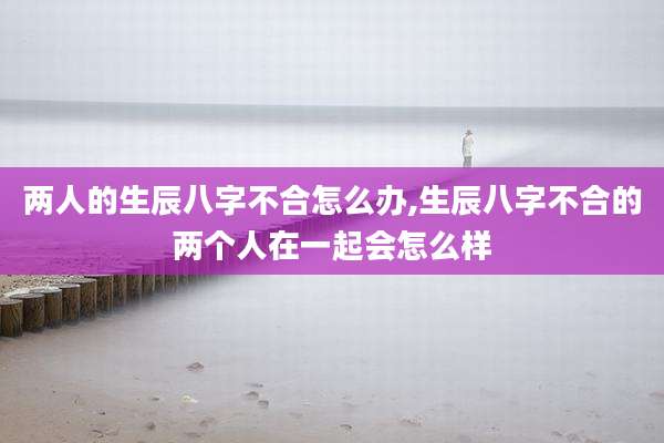 两人的生辰八字不合怎么办,生辰八字不合的两个人在一起会怎么样