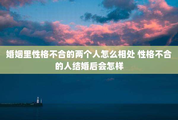 婚姻里性格不合的两个人怎么相处 性格不合的人结婚后会怎样