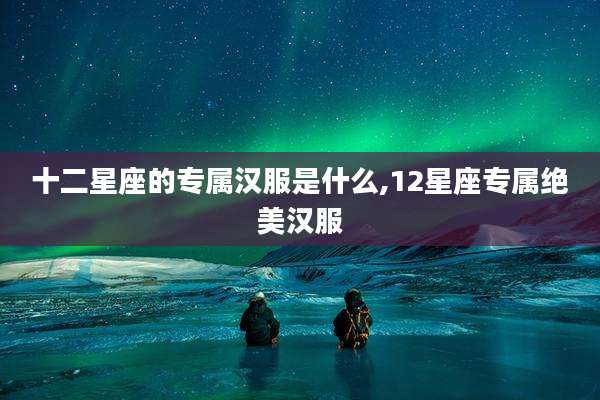 十二星座的专属汉服是什么,12星座专属绝美汉服