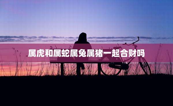 属虎和属蛇属兔属猪一起合财吗