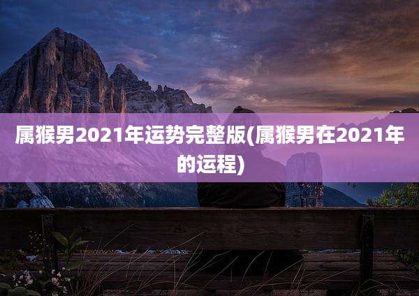 属猴男2021年运势完整版(属猴男在2021年的运程)