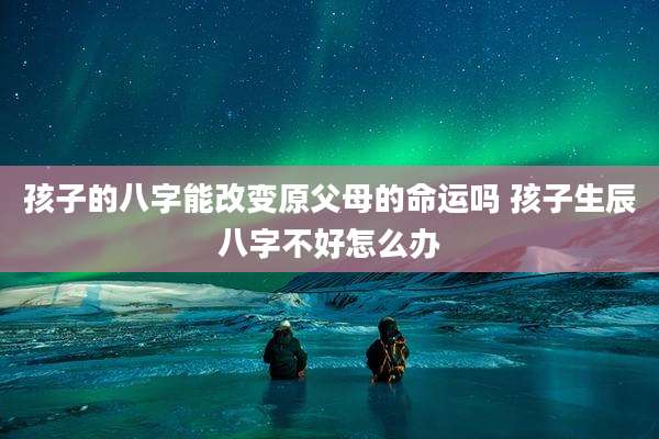 孩子的八字能改变原父母的命运吗 孩子生辰八字不好怎么办