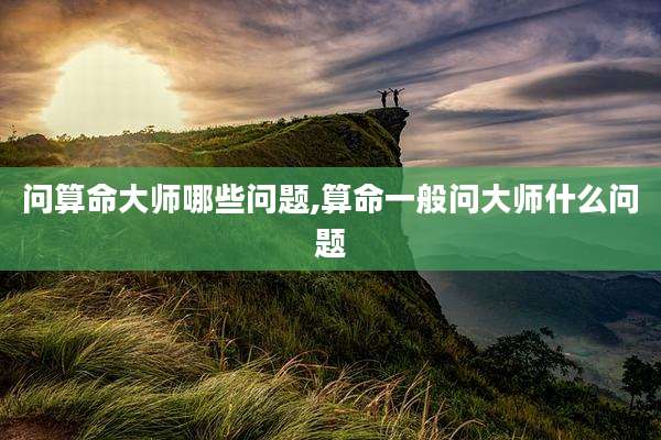 问算命大师哪些问题,算命一般问大师什么问题