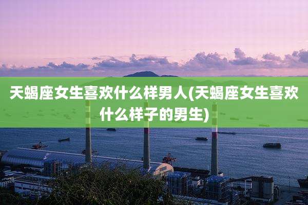 天蝎座女生喜欢什么样男人(天蝎座女生喜欢什么样子的男生)