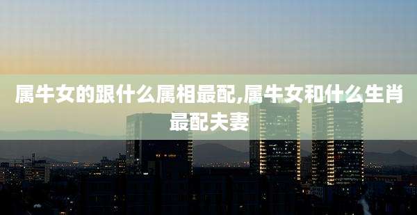 属牛女的跟什么属相最配,属牛女和什么生肖最配夫妻