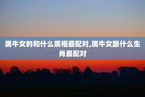 属牛女的和什么属相最配对,属牛女跟什么生肖最配对