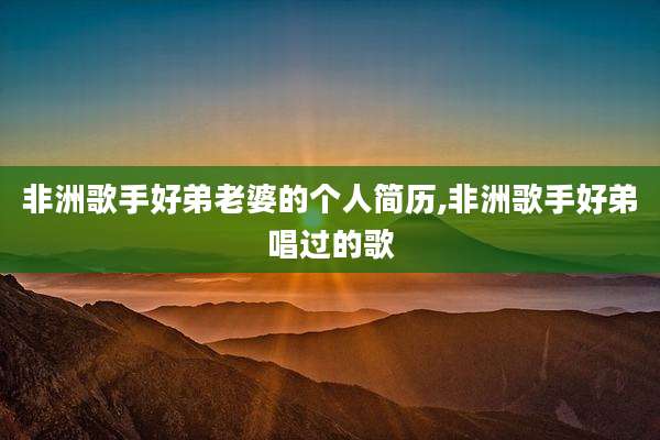 非洲歌手好弟老婆的个人简历,非洲歌手好弟唱过的歌