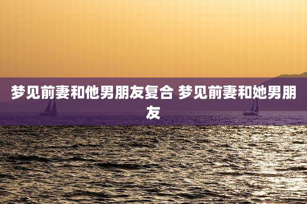 梦见前妻和他男朋友复合 梦见前妻和她男朋友