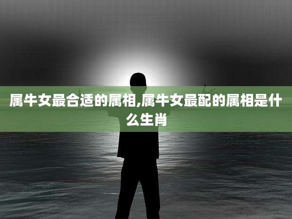 属牛女最合适的属相,属牛女最配的属相是什么生肖