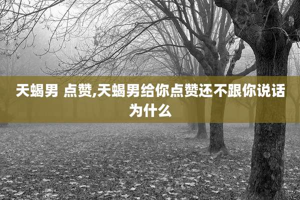 天蝎男 点赞,天蝎男给你点赞还不跟你说话为什么