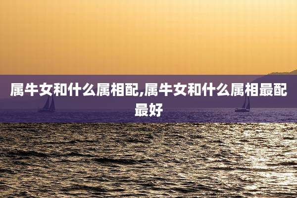 属牛女和什么属相配,属牛女和什么属相最配最好