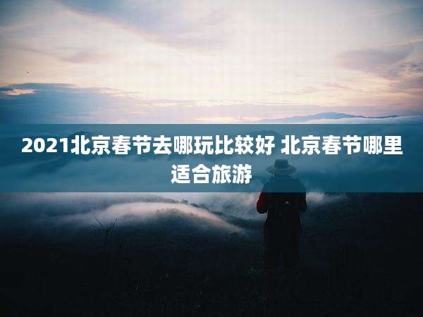 2021北京春节去哪玩比较好 北京春节哪里适合旅游