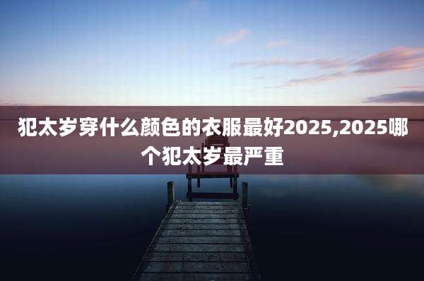 犯太岁穿什么颜色的衣服最好2025,2025哪个犯太岁最严重