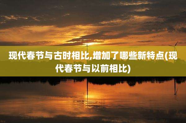 现代春节与古时相比,增加了哪些新特点(现代春节与以前相比)