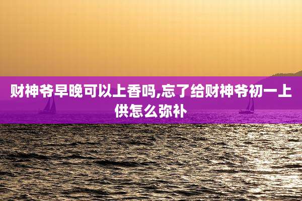 财神爷早晚可以上香吗,忘了给财神爷初一上供怎么弥补