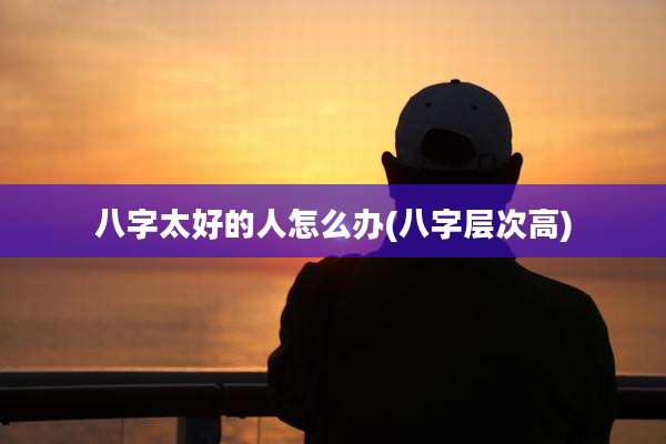 八字太好的人怎么办(八字层次高)