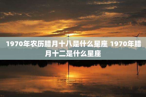 1970年农历腊月十八是什么星座 1970年腊月十二是什么星座