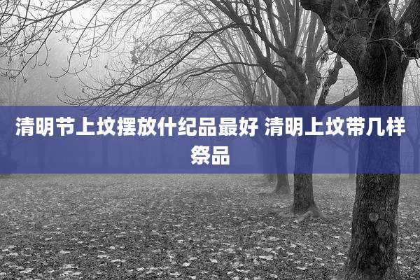清明节上坟摆放什纪品最好 清明上坟带几样祭品