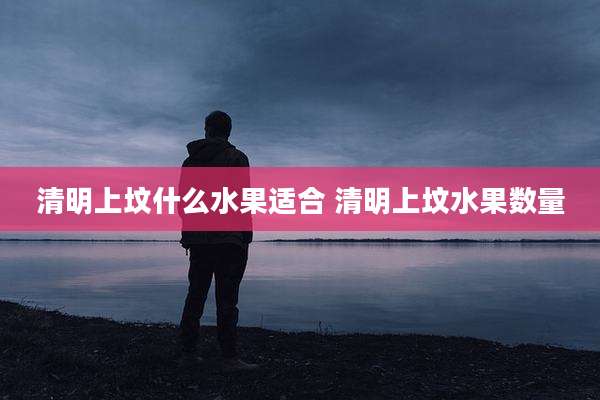 清明上坟什么水果适合 清明上坟水果数量