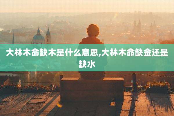 大林木命缺木是什么意思,大林木命缺金还是缺水