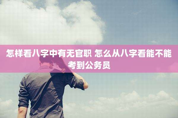 怎样看八字中有无官职 怎么从八字看能不能考到公务员